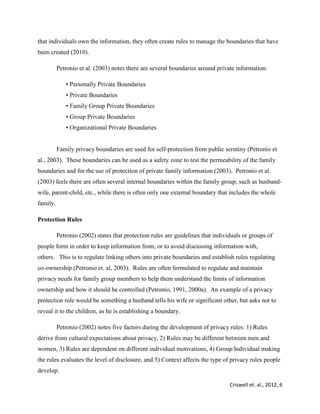 Criswell et. al., 2012, 6
that individuals own the information, they often create rules to manage the boundaries that have
been created (2010).
Petronio et al. (2003) notes there are several boundaries around private information:
• Personally Private Boundaries
• Private Boundaries
• Family Group Private Boundaries
• Group Private Boundaries
• Organizational Private Boundaries
Family privacy boundaries are used for self-protection from public scrutiny (Petronio et
al., 2003). These boundaries can be used as a safety zone to test the permeability of the family
boundaries and for the use of protection of private family information (2003). Petronio et al.
(2003) feels there are often several internal boundaries within the family group, such as husband-
wife, parent-child, etc., while there is often only one external boundary that includes the whole
family.
Protection Rules
Petronio (2002) states that protection rules are guidelines that individuals or groups of
people form in order to keep information from, or to avoid discussing information with,
others. This is to regulate linking others into private boundaries and establish rules regulating
co-ownership (Petronio et. al, 2003). Rules are often formulated to regulate and maintain
privacy needs for family group members to help them understand the limits of information
ownership and how it should be controlled (Petronio, 1991, 2000a). An example of a privacy
protection rule would be something a husband tells his wife or significant other, but asks not to
reveal it to the children, as he is establishing a boundary.
Petronio (2002) notes five factors during the development of privacy rules: 1) Rules
derive from cultural expectations about privacy, 2) Rules may be different between men and
women, 3) Rules are dependent on different individual motivations, 4) Group/Individual making
the rules evaluates the level of disclosure, and 5) Context affects the type of privacy rules people
develop.
 