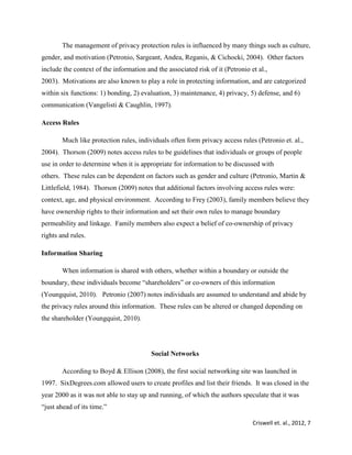 Criswell et. al., 2012, 7
The management of privacy protection rules is influenced by many things such as culture,
gender, and motivation (Petronio, Sargeant, Andea, Reganis, & Cichocki, 2004). Other factors
include the context of the information and the associated risk of it (Petronio et al.,
2003). Motivations are also known to play a role in protecting information, and are categorized
within six functions: 1) bonding, 2) evaluation, 3) maintenance, 4) privacy, 5) defense, and 6)
communication (Vangelisti & Caughlin, 1997).
Access Rules
Much like protection rules, individuals often form privacy access rules (Petronio et. al.,
2004). Thorson (2009) notes access rules to be guidelines that individuals or groups of people
use in order to determine when it is appropriate for information to be discussed with
others. These rules can be dependent on factors such as gender and culture (Petronio, Martin &
Littlefield, 1984). Thorson (2009) notes that additional factors involving access rules were:
context, age, and physical environment. According to Frey (2003), family members believe they
have ownership rights to their information and set their own rules to manage boundary
permeability and linkage. Family members also expect a belief of co-ownership of privacy
rights and rules.
Information Sharing
When information is shared with others, whether within a boundary or outside the
boundary, these individuals become “shareholders” or co-owners of this information
(Youngquist, 2010). Petronio (2007) notes individuals are assumed to understand and abide by
the privacy rules around this information. These rules can be altered or changed depending on
the shareholder (Youngquist, 2010).
Social Networks
According to Boyd & Ellison (2008), the first social networking site was launched in
1997. SixDegrees.com allowed users to create profiles and list their friends. It was closed in the
year 2000 as it was not able to stay up and running, of which the authors speculate that it was
“just ahead of its time.”
 