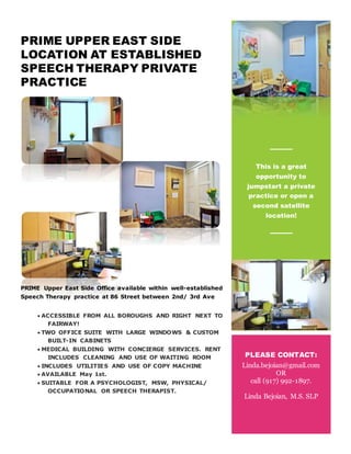 PRIME UPPER EAST SIDE
LOCATION AT ESTABLISHED
SPEECH THERAPY PRIVATE
PRACTICE
PRIME Upper East Side Office available within well-established
Speech Therapy practice at 86 Street between 2nd/ 3rd Ave
 ACCESSIBLE FROM ALL BOROUGHS AND RIGHT NEXT TO
FAIRWAY!
 TWO OFFICE SUITE WITH LARGE WINDOWS & CUSTOM
BUILT-IN CABINETS
 MEDICAL BUILDING WITH CONCIERGE SERVICES. RENT
INCLUDES CLEANING AND USE OF WAITING ROOM
 INCLUDES UTILITIES AND USE OF COPY MACHINE
 AVAILABLE May 1st.
 SUITABLE FOR A PSYCHOLOGIST, MSW, PHYSICAL/
OCCUPATIONAL OR SPEECH THERAPIST.
..
This is a great
opportunity to
jumpstart a private
practice or open a
second satellite
location!
m
PLEASE CONTACT:
Linda.bejoian@gmail.com
OR
call (917) 992-1897.
Linda Bejoian, M.S. SLP
 
