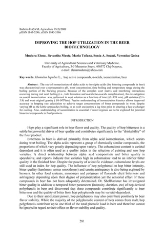 281
Bulletin UASVM, Agriculture 65(2)/2008
pISSN 1843-5246; eISSN 1843-5386
IMPROVING THE HOP UTILIZATION IN THE BEER
BIOTECHNOLOGY
Mudura Elena , Sevastita Muste, Maria Tofana, Sonia A. Socaci, Veronica Goina
University of Agricultural Sciences and Veterinary Medicine,
Faculty of Agriculture, 3-5 Manastur Street, 400372 Cluj-Napoca,
e-mail: elenamudura@yahoo.com
Key words: Humulus lupulus L., hop active compounds, α-acids, isomerization, beer
Abstract : The rate of isomerization of alpha acids to iso-alpha acids (the bittering compounds in beer)
was characterized over a representative pH, wort concentration, time boiling and temperature range during the
boiling portion of the brewing process. Because of the complex wort matrix and interfering interactions
occurring during real wort boiling (i.e., trub formation and α-acids/iso-α-acids complexation), this investigation
on α-acid isomerization was performed in wort solution as a function of time (60−120 min), pH variation (5.1-
5.8) and wort original gravity ( 10-14o
Plato). Precise understanding of isomerization kinetics allows improved
accuracy in hopping rate calculation to achieve target concentrations of bitter compounds in wort, despite
varying pH as the kettle approaches boiling, or as wort encounters a lag time prior to entering a heat exchanger
for cooling. Also, understanding of isomerization is essential if novel regimes are to be explored for potential
bioactive compounds in final products.
INTRODUCTION
Hops play a significant role in beer flavor and quality. The quality of hop bitterness is a
subtle but powerful driver of beer quality and contributes significantly to the “drinkability” of
the final product.
Bitterness in beer is derived primarily from alpha acid isomerization, which occurs
during wort boiling. The alpha acids represent a group of chemically similar compounds, the
proportions of which vary greatly depending upon variety. The cohumulone content is varietal
dependent and it is often used as a quality index in the selection of existing and new hop
varieties. A direct relationship between alpha acid composition and bitter quality is
speculative, and reports indicate that varieties high in cohumulone lead to an inferior bitter
quality in the finished beer. Despite the paucity of scientific evidence, cohumulone levels are
still used an index for hop quality. The influence of hop polyphenol on hop bitter intensity,
bitter quality (harshness versus smoothness) and tannin astringency is also being explored by
brewers. In other food systems, monomers and polymers of flavanols elicit bitterness and
astringency depending upon their degree of polymerization yet the sensorial effect of these
compounds in beer has not been adequately determined. Dr. Shellhammer has investigated
bitter quality in addition to temporal bitter parameters (intensity, duration, etc) of hop-derived
polyphenols in beer and discovered that these compounds contribute significantly to beer
bitterness and the quality of bitter from hop polyphenols may be varietal-dependent.
Due to their antioxidant power, hop polyphenols may also contribute positively to beer
flavor stability. While the majority of the polyphenolic content of beer comes from malt, hop
polyphenols contribute up to one third of the total phenolic load in beer and therefore cannot
be ignored in regard to their effect on flavor stability and quality.
 