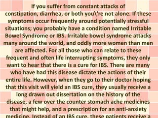 If you suffer from constant attacks of
constipation, diarrhea, or both you're not alone. If these
  symptoms occur frequently around potentially stressful
situations; you probably have a condition named Irritable
Bowel Syndrome or IBS. Irritable bowel syndrome attacks
many around the world, and oddly more women than men
     are affected. For all those who can relate to these
 frequent and often life interrupting symptoms, they only
 want to hear that there is a cure for IBS. There are many
   who have had this disease dictate the actions of their
entire life. However, when they go to their doctor hoping
that this visit will yield an IBS cure, they usually receive a
     long drawn out dissertation on the history of the
 disease, a few over the counter stomach ache medicines
   that might help, and a prescription for an anti-anxiety
 