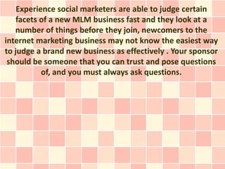 Experience social marketers are able to judge certain
    facets of a new MLM business fast and they look at a
   number of things before they join, newcomers to the
internet marketing business may not know the easiest way
to judge a brand new business as effectively . Your sponsor
 should be someone that you can trust and pose questions
           of, and you must always ask questions.
 