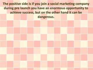 The positive side is if you join a social marketing company
 during pre launch you have an enormous opportunity to
     achieve success, but on the other hand it can be
                          dangerous.
 