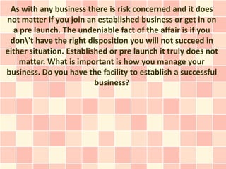 As with any business there is risk concerned and it does
not matter if you join an established business or get in on
  a pre launch. The undeniable fact of the affair is if you
 don't have the right disposition you will not succeed in
either situation. Established or pre launch it truly does not
    matter. What is important is how you manage your
business. Do you have the facility to establish a successful
                          business?
 