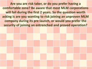 Are you are risk taker, or do you prefer having a
comfortable zone? Be aware that most MLM corporations
   will fail during the first 2 years. So the question worth
asking is are you wanting to risk joining an unproven MLM
  company during its pre launch, or would you prefer the
 security of joining an entrenched and proved operation?
 
