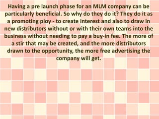 Having a pre launch phase for an MLM company can be
particularly beneficial. So why do they do it? They do it as
 a promoting ploy - to create interest and also to draw in
new distributors without or with their own teams into the
business without needing to pay a buy-in fee. The more of
   a stir that may be created, and the more distributors
 drawn to the opportunity, the more free advertising the
                     company will get.
 