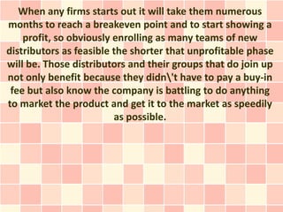 When any firms starts out it will take them numerous
months to reach a breakeven point and to start showing a
    profit, so obviously enrolling as many teams of new
distributors as feasible the shorter that unprofitable phase
will be. Those distributors and their groups that do join up
not only benefit because they didn't have to pay a buy-in
 fee but also know the company is battling to do anything
to market the product and get it to the market as speedily
                         as possible.
 