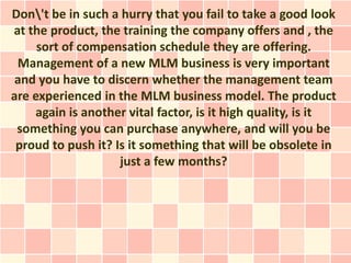Don't be in such a hurry that you fail to take a good look
at the product, the training the company offers and , the
     sort of compensation schedule they are offering.
 Management of a new MLM business is very important
 and you have to discern whether the management team
are experienced in the MLM business model. The product
    again is another vital factor, is it high quality, is it
 something you can purchase anywhere, and will you be
 proud to push it? Is it something that will be obsolete in
                    just a few months?
 