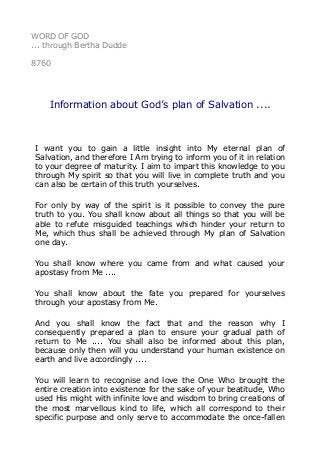 WORD OF GOD
... through Bertha Dudde
8760
Information about God’s plan of Salvation ....
I want you to gain a little insight into My eternal plan of
Salvation, and therefore I Am trying to inform you of it in relation
to your degree of maturity. I aim to impart this knowledge to you
through My spirit so that you will live in complete truth and you
can also be certain of this truth yourselves.
For only by way of the spirit is it possible to convey the pure
truth to you. You shall know about all things so that you will be
able to refute misguided teachings which hinder your return to
Me, which thus shall be achieved through My plan of Salvation
one day.
You shall know where you came from and what caused your
apostasy from Me ....
You shall know about the fate you prepared for yourselves
through your apostasy from Me.
And you shall know the fact that and the reason why I
consequently prepared a plan to ensure your gradual path of
return to Me .... You shall also be informed about this plan,
because only then will you understand your human existence on
earth and live accordingly ....
You will learn to recognise and love the One Who brought the
entire creation into existence for the sake of your beatitude, Who
used His might with infinite love and wisdom to bring creations of
the most marvellous kind to life, which all correspond to their
specific purpose and only serve to accommodate the once-fallen
 