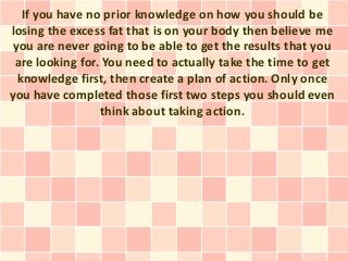 If you have no prior knowledge on how you should be
losing the excess fat that is on your body then believe me
 you are never going to be able to get the results that you
 are looking for. You need to actually take the time to get
  knowledge first, then create a plan of action. Only once
you have completed those first two steps you should even
                 think about taking action.
 