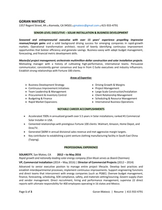 Page 1 of 3 Goran Matesic | Resume | 415 933 4791
GORAN MATESIC
1357 Regent Street, #A ● Alameda, CA 94501 ● gmatesic@gmail.com ● 415-933-4791
SENIOR-LEVEL EXECUTIVE – SOLAR INSTALLATION & BUSINESS DEVELOPMENT
Seasoned and entrepreneurial executive with over 15 years’ experience propelling impressive
revenue/margin gains and a solid background driving success for emerging companies in rapid-growth
markets. Operational transformation architect; record of keenly identifying continuous improvement
opportunities that bolster efficiency and generate savings. Business-savvy with adept budget management,
forecasting, and financial metric development skills.
Masterful project management; orchestrate multimillion-dollar construction and solar installation projects.
Motivating manager with a history of cultivating high-performance, international teams. Persuasive
communicator; consistently garner consensus and buy-in from C-Suite executives and industry influencers.
Establish strong relationships with Fortune 100 clients.
Areas of Expertise:
 Business Development Strategy
 Continuous Improvement Initiatives
 Team Leadership & Management
 Procurement & Inventory Control
 Budgeting & Finance
 Rapid Market Expansions
 Driving Growth & Margins
 Project Management
 Large-Scale Construction/Installation
 Client Relationship Management
 Scheduling & Resource Management
 International Business Operations
NOTABLE CAREER ACCOMPLISHMENTS
 Accelerated 700% in annualized growth over 5.5 years in Solar installations; ranked #1 Commercial
Solar Installer in USA.
 Cemented relationships with prestigious Fortune 100 clients: Walmart, Amazon, Home Depot, and
DirecTV.
 Generated $60M in annual divisional sales revenue and met aggressive margin targets.
 Key contributor to establishing a joint venture clothing manufacturing facility in South East China
(Taiping).
PROFESSIONAL EXPERIENCE
SOLARCITY, San Mateo, CA 2012 – to May 2016
Rapid growth and nationally-leading solar energy company (Elon Musk serves as Board Chairman).
VP, Commercial Installation (2014 – May 2016) | Director of Commercial Projects (2012 – 2014)
Advanced to senior executive position to manage entire project lifecycle. Develop best practices and
establish interdepartmental processes; implement continuous improvements. Support engineering functions
and direct teams that interconnect with energy companies (such as PG&E). Oversee budget management,
finance, forecasting, scheduling, SOX compliance, safety, and materials vetting/sourcing. Govern supply chain
and vendor management. Direct recruitment, hiring and performance management; supervise 22 direct
reports with ultimate responsibility for 400 employees operating in 16 states and Mexico.
 