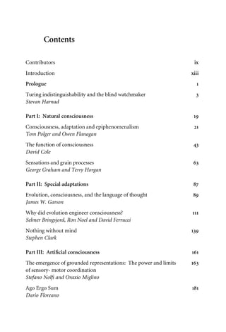 Contents
Contributors ix
Introduction xiii
Prologue 1
Turing indistinguishability and the blind watchmaker 3
Stevan Harnad
Part I: Natural consciousness 19
Consciousness, adaptation and epiphenomenalism 21
Tom Polger and Owen Flanagan
The function of consciousness 43
David Cole
Sensations and grain processes 63
George Graham and Terry Horgan
Part II: Special adaptations 87
Evolution, consciousness, and the language of thought 89
James W. Garson
Why did evolution engineer consciousness? 111
Selmer Bringsjord, Ron Noel and David Ferrucci
Nothing without mind 139
Stephen Clark
Part III: ArtiWcial consciousness 161
The emergence of grounded representations: The power and limits 163
of sensory- motor coordination
Stefano NolW and Oraxio Miglino
Ago Ergo Sum 181
Dario Floreano
 