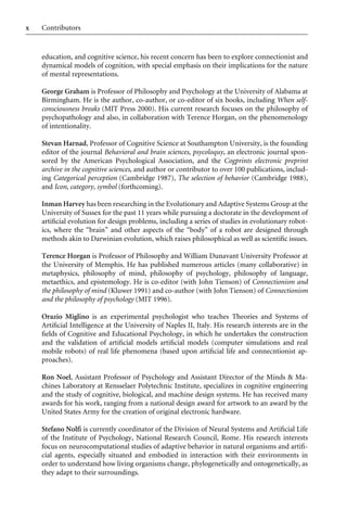 Contributors
x
education, and cognitive science, his recent concern has been to explore connectionist and
dynamical models of cognition, with special emphasis on their implications for the nature
of mental representations.
George Graham is Professor of Philosophy and Psychology at the University of Alabama at
Birmingham. He is the author, co-author, or co-editor of six books, including When self-
consciousness breaks (MIT Press 2000). His current research focuses on the philosophy of
psychopathology and also, in collaboration with Terence Horgan, on the phenomenology
of intentionality.
Stevan Harnad, Professor of Cognitive Science at Southampton University, is the founding
editor of the journal Behavioral and brain sciences, psycoloquy, an electronic journal spon-
sored by the American Psychological Association, and the Cogprints electronic preprint
archive in the cognitive sciences, and author or contributor to over 100 publications, includ-
ing Categorical perception (Cambridge 1987), The selection of behavior (Cambridge 1988),
and Icon, category, symbol (forthcoming).
Inman Harvey has been researching in the Evolutionary and Adaptive Systems Group at the
University of Sussex for the past 11 years while pursuing a doctorate in the development of
artiWcial evolution for design problems, including a series of studies in evolutionary robot-
ics, where the “brain” and other aspects of the “body” of a robot are designed through
methods akin to Darwinian evolution, which raises philosophical as well as scientiWc issues.
Terence Horgan is Professor of Philosophy and William Dunavant University Professor at
the University of Memphis. He has published numerous articles (many collaborative) in
metaphysics, philosophy of mind, philosophy of psychology, philosophy of language,
metaethics, and epistemology. He is co-editor (with John Tienson) of Connectionism and
the philosophy of mind (Kluwer 1991) and co-author (with John Tienson) of Connectionism
and the philosophy of psychology (MIT 1996).
Orazio Miglino is an experimental psychologist who teaches Theories and Systems of
ArtiWcial Intelligence at the University of Naples II, Italy. His research interests are in the
Welds of Cognitive and Educational Psychology, in which he undertakes the construction
and the validation of artiWcial models artiWcial models (computer simulations and real
mobile robots) of real life phenomena (based upon artiWcial life and connecntionist ap-
proaches).
Ron Noel, Assistant Professor of Psychology and Assistant Director of the Minds  Ma-
chines Laboratory at Rensselaer Polytechnic Institute, specializes in cognitive engineering
and the study of cognitive, biological, and machine design systems. He has received many
awards for his work, ranging from a national design award for artwork to an award by the
United States Army for the creation of original electronic hardware.
Stefano Nolfi is currently coordinator of the Division of Neural Systems and ArtiWcial Life
of the Institute of Psychology, National Research Council, Rome. His research interests
focus on neurocomputational studies of adaptive behavior in natural organisms and artiW-
cial agents, especially situated and embodied in interaction with their environments in
order to understand how living organisms change, phylogenetically and ontogenetically, as
they adapt to their surroundings.
 