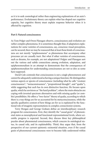 xv
Introduction
as it is to seek cosmological rather than engineering explanations of an auto’s
performance. Evolutionary theory can explain what has shaped our cognitive
capacity, but cognitive theory must explain response behavior when it is
aVected by cognition.
Part I: Natural consciousness
As Tom Polger and Owen Flanagan observe, consciousness and evolution are
rather complex phenomena. It is sometimes thought that, if adaptation expla-
nations for some varieties of consciousness, say, conscious visual perception,
can be secured, then we may be reassured that at least those kinds of conscious-
ness are not merely “epiphenomena” as phenomena that accompany other
processes yet are causally inert. But what if other varieties of consciousness,
such as dreams, for example, are not adaptations? Polgier and Flanagan sort
out the various and subtle connections among evolution, adaptation, and
epiphenomenalism in an attempt to demonstrate that the consequences of
epiphenomenalism for understanding consciousness are not so dire as some
have supposed.
David Cole contends that consciousness is not a single phenomenon and
cannot be adequately understood as having a unique function. He distinguishes
various aspects or species of consciousness (including what he calls “creature
consciousness”, “metaconsiousness”, “propositional thought”, and “qualia”),
while suggesting that each has its own distinctive function. He focuses upon
qualia, which he envisions as “the hard problem”, where the main obstacles are
coping with inverted spectrum alternatives and with missing qualia (or zom-
bie) possibilities. He oVers a “two-factor” theory of qualia, according to which
there is a way things are for us accounted for by metaconsciousness, while the
speciWc qualitative content of how things are for us is explained by the func-
tional role of imagistic representations in complex connectionist systems.
Terry Horgan and George Graham deWne an interdisciplinary research
program for consciousness. First, they identify the “causal grain” of phenom-
enal states as neurophysical and functional-representational levels, where sci-
entiWc progress is expected. Second, they discuss three key philosophical
puzzles about phenomenal consciousness, which concern its ontological sta-
tus, its causal role, and its explainability. Third, they argue that, from the
perspective of our current epistemic existential situation, even if the causal
grain of phenomenal consciousness were to become fully understood within
 