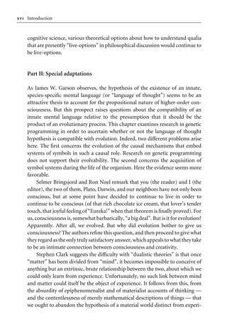 xvi Introduction
cognitive science, various theoretical options about how to understand qualia
that are presently “live-options” in philosophical discussion would continue to
be live-options.
Part II: Special adaptations
As James W. Garson observes, the hypothesis of the existence of an innate,
species-speciWc mental language (or “language of thought”) seems to be an
attractive thesis to account for the propositional nature of higher-order con-
sciousness. But this prospect raises questions about the compatibility of an
innate mental language relative to the presumption that it should be the
product of an evolutionary process. This chapter examines research in genetic
programming in order to ascertain whether or not the language of thought
hypothesis is compatible with evolution. Indeed, two diVerent problems arise
here. The Wrst concerns the evolution of the causal mechanisms that embed
systems of symbols in such a causal role. Research on genetic programming
does not support their evolvability. The second concerns the acquisition of
symbol systems during the life of the organism. Here the evidence seems more
favorable.
Selmer Bringsjord and Ron Noel remark that you (the reader) and I (the
editor), the two of them, Plato, Darwin, and our neighbors have not only been
conscious, but at some point have decided to continue to live in order to
continue to be conscious (of that rich chocolate ice cream, that lover’s tender
touch, that joyful feeling of “Eureka!” when that theorem is Wnally proved). For
us, consciousness is, somewhat barbarically, “a big deal”. But is it for evolution?
Apparently. After all, we evolved. But why did evolution bother to give us
consciousness? The authors reWne this question, and then proceed to give what
theyregardastheonlytrulysatisfactoryanswer,whichappealstowhattheytake
to be an intimate connection between consciousness and creativity.
Stephen Clark suggests the diYculty with “dualistic theories” is that once
“matter” has been divided from “mind”, it becomes impossible to conceive of
anything but an extrinsic, brute relationship between the two, about which we
could only learn from experience. Unfortunately, no such link between mind
and matter could itself be the object of experience. It follows from this, from
the absurdity of epiphenomenalist and of materialist accounts of thinking —
and the contentlessness of merely mathematical descriptions of things — that
we ought to abandon the hypothesis of a material world distinct from experi-
 