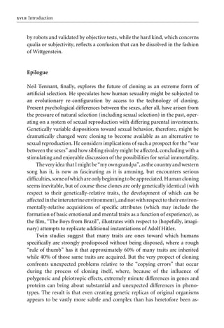 xviiiIntroduction
by robots and validated by objective tests, while the hard kind, which concerns
qualia or subjectivity, reXects a confusion that can be dissolved in the fashion
of Wittgenstein.
Epilogue
Neil Tennant, Wnally, explores the future of cloning as an extreme form of
artiWcial selection. He speculates how human sexuality might be subjected to
an evolutionary re-conWguration by access to the technology of cloning.
Present psychological diVerences between the sexes, after all, have arisen from
the pressure of natural selection (including sexual selection) in the past, oper-
ating on a system of sexual reproduction with diVering parental investments.
Genetically variable dispositions toward sexual behavior, therefore, might be
dramatically changed were cloning to become available as an alternative to
sexual reproduction. He considers implications of such a prospect for the “war
between the sexes” and how sibling rivalry might be aVected, concluding with a
stimulating and enjoyable discussion of the possibilities for serial immortality.
TheveryideathatImightbe“myowngrandpa”,asthecountryand western
song has it, is now as fascinating as it is amusing, but encounters serious
diYculties,someofwhichareonlybeginningtobeappreciated.Humancloning
seems inevitable, but of course these clones are only genetically identical (with
respect to their genetically-relative traits, the development of which can be
aVectedinthe interuterineenvironment),andnotwithrespecttotheirenviron-
mentally-relative acquisitions of speciWc attributes (which may include the
formation of basic emotional and mental traits as a function of experience), as
the Wlm, “The Boys from Brazil”, illustrates with respect to (hopefully, imagi-
nary) attempts to replicate additional instantiations of Adolf Hitler.
Twin studies suggest that many traits are ones toward which humans
speciWcally are strongly predisposed without being disposed, where a rough
“rule of thumb” has it that approximately 60% of many traits are inherited
while 40% of those same traits are acquired. But the very propect of cloning
confronts unexpected problems relative to the “copying errors” that occur
during the process of cloning itself, where, because of the inXuence of
polygeneic and pleiotropic eVects, extremely minute diVerences in genes and
proteins can bring about substantial and unexpected diVerences in pheno-
types. The result is that even creating genetic replicas of original organisms
appears to be vastly more subtle and complex than has heretofore been as-
Introduction
 