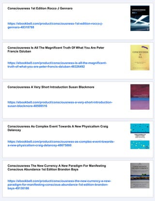 Consciousness 1st Edition Rocco J Gennaro
https://ebookbell.com/product/consciousness-1st-edition-rocco-j-
gennaro-48318788
Consciousness Is All The Magnificent Truth Of What You Are Peter
Francis Dziuban
https://ebookbell.com/product/consciousness-is-all-the-magnificent-
truth-of-what-you-are-peter-francis-dziuban-48326492
Consciousness A Very Short Introduction Susan Blackmore
https://ebookbell.com/product/consciousness-a-very-short-introduction-
susan-blackmore-48508516
Consciousness As Complex Event Towards A New Physicalism Craig
Delancey
https://ebookbell.com/product/consciousness-as-complex-event-towards-
a-new-physicalism-craig-delancey-48675860
Consciousness The New Currency A New Paradigm For Manifesting
Conscious Abundance 1st Edition Brandon Bays
https://ebookbell.com/product/consciousness-the-new-currency-a-new-
paradigm-for-manifesting-conscious-abundance-1st-edition-brandon-
bays-49136186
 
