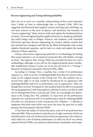 6 Stevan Harnad
Reverse engineering and Turing indistinguishability
How are we to arrive at a scientiWc understanding of that causal substrate?
First, I think we have to acknowledge that, as Dennett (1994, 1995) has
suggested, the behavioral and cognitive sciences and large parts of biology are
not basic sciences in the sense of physics and chemistry, but branches of
“reverse engineering.” Basic sciences study and explain the fundamental laws
of nature. Forward engineering then applies those laws to designing and build-
ing useful things such as bridges, furnaces, and airplanes, with stipulated
functional capacities. Reverse engineering, by contrast, inherits systems that
have already been designed and built by the Blind Watchmaker with certain
adaptive functional capacities, and its task is to study and explain the causal
substrate of those capacities.
Clearly, what reverse engineering needs Wrst is a methodology for Wnding
that causal substrate: a set of empirical constraints that will reliably converge
on them. The logician Alan Turing (1964) has provided the basis for such a
methodology, although, as you will see, his original proposal needs consider-
able modiWcation because it turns out to be just one level of a (“Turing-”)
hierarchy of empirical constraints (Harnad 1994a, 2000).
According to Turing’s Test, a machine has a mind if its performance
capacity (i.e., what it can do) is indistinguishable from that of a person with a
mind. In the original version of the Turing Test (T2), the machine was re-
moved from sight so no bias would be introduced by its appearance (the
indistinguishability had to be in performance, not in appearance). Then (al-
though this is not how Turing put it), the machine had to be able to correspond
(by exchanging letters) with real people for a lifetime in such a way that it could
not be distinguished from a real pen-pal. There are accordingly two dimen-
sions to the Turing Test: The candidate (1) must have all the performance
capacities of a real person and (2) its performance must be indistinguishable
from that of a real person to (any) real person (for a lifetime — I add this to
emphasize that short-term tricks were never the issue: the goal was to really
generate the total capacity; Harnad 1992b).
T2 has been the subject of much discussion, most of it not pertinent here
(Harnad 1989). What is pertinent is that the out-of-sight constraint, which was
intended only to rule out irrelevant biases based on appearance, also inadvert-
ently ruled out a lot of human performance: It ruled out all of our robotic
capacity Harnad 1995b), our capacity to discriminate, manipulate, and catego-
 