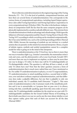 9
Turing indistinguishability and the blind watchmaker
ThereislikewiseunderdeterminationintheengineeringrangeoftheTuring
hierarchy (T2 - T4). T2 is the level of symbolic, computational function, and
here there are several forms of underdetermination: One corresponds to the
various forms of computational equivalence, including Input/Output equiva-
lence (also called Turing Equivalence) and Strong Equivalence (equivalence in
everycomputationalstep)(Pylyshyn1984).Theotheristhehardware-indepen-
dence of computation itself: the fact that the same computer program can be
physicallyimplementedincountlessradicallydiVerent ways.Thisextremeform
ofunderdeterminationisbothanadvantageandadisadvantage.Withitgoesthe
fullpowerofformalcomputationandtheChurch-TuringThesis(Church1936,
Turing 1937) according to which everything can be simulated computationally.
But it has some liabilities too, such as the symbol grounding problem (Harnad
1990, 1994b), because the meanings of symbols are not intrinsic to a symbol
system; they are parasitic on the mind of an external interpreter. Hence, on pain
of inWnite regress, symbols and symbol manipulation cannot be a complete
model for what is going on in the mind of the interpreter.
There is underdetermination at the T3 level too. Just as there is more than
one way to transduce light (e.g., Limulus’s ommatidia, the mammalian retina’s
rods and cones, and the photosensitive cell at your local bank; Fernald 1997)
and more than one way to implement an airplane, so there may be more than
one way to design a T3 robot. So there may well be T3-indistinguishable yet
T4-distinguishable robots. The question is, will they all have a mind, or will
only T4 robots have one? Note that the latter question concerns a form of
underdetermination that is much more radical than any I have mentioned so
far. For unlike T5 underdetermination in physics, or even T2 ungroundedness,
T3 underdetermination in mind-modelling involves a second kind of diVer-
ence, over and above ordinary empirical underdetermination, and that diVer-
ence does make a palpable diVerence, but one that is palpable to only one
individual, namely, the T3 candidate itself (Descartes’ “Cogito”). This extra
order of underdetermination is the (Cartesian) mark of the mind/body prob-
lem and it too is unresolvable; so I propose that we pass over it in silence,
noting only that, scientiWcally speaking, apart from this extra order of uncer-
tainty, the T3-indistinguishable candidates for the mind are on a par with T5-
indistinguishable candidates for the Grand UniWed Theory of Everything, in
that in both cases there is no way we can be any the wiser about whether or not
they capture reality, given that each of them can account for all the data
(Harnad 2000).2
 