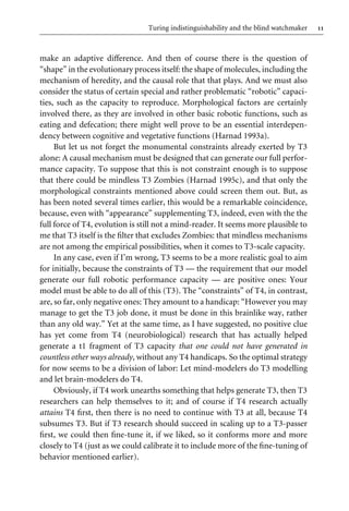 11
Turing indistinguishability and the blind watchmaker
make an adaptive diVerence. And then of course there is the question of
“shape” in the evolutionary process itself: the shape of molecules, including the
mechanism of heredity, and the causal role that that plays. And we must also
consider the status of certain special and rather problematic “robotic” capaci-
ties, such as the capacity to reproduce. Morphological factors are certainly
involved there, as they are involved in other basic robotic functions, such as
eating and defecation; there might well prove to be an essential interdepen-
dency between cognitive and vegetative functions (Harnad 1993a).
But let us not forget the monumental constraints already exerted by T3
alone: A causal mechanism must be designed that can generate our full perfor-
mance capacity. To suppose that this is not constraint enough is to suppose
that there could be mindless T3 Zombies (Harnad 1995c), and that only the
morphological constraints mentioned above could screen them out. But, as
has been noted several times earlier, this would be a remarkable coincidence,
because, even with “appearance” supplementing T3, indeed, even with the the
full force of T4, evolution is still not a mind-reader. It seems more plausible to
me that T3 itself is the Wlter that excludes Zombies: that mindless mechanisms
are not among the empirical possibilities, when it comes to T3-scale capacity.
In any case, even if I’m wrong, T3 seems to be a more realistic goal to aim
for initially, because the constraints of T3 — the requirement that our model
generate our full robotic performance capacity — are positive ones: Your
model must be able to do all of this (T3). The “constraints” of T4, in contrast,
are, so far, only negative ones: They amount to a handicap: “However you may
manage to get the T3 job done, it must be done in this brainlike way, rather
than any old way.” Yet at the same time, as I have suggested, no positive clue
has yet come from T4 (neurobiological) research that has actually helped
generate a t1 fragment of T3 capacity that one could not have generated in
countless other ways already, without any T4 handicaps. So the optimal strategy
for now seems to be a division of labor: Let mind-modelers do T3 modelling
and let brain-modelers do T4.
Obviously, if T4 work unearths something that helps generate T3, then T3
researchers can help themselves to it; and of course if T4 research actually
attains T4 Wrst, then there is no need to continue with T3 at all, because T4
subsumes T3. But if T3 research should succeed in scaling up to a T3-passer
Wrst, we could then Wne-tune it, if we liked, so it conforms more and more
closely to T4 (just as we could calibrate it to include more of the Wne-tuning of
behavior mentioned earlier).
 