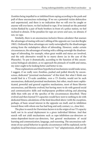 13
Turing indistinguishability and the blind watchmaker
Zombies being impelled to or inhibited from raping according to the push and
pull of these unconscious reckonings. If we see a potential victim defenceless
and unprotected, and there is no indication that we will ever be caught or
anyone will ever know, we feel inclined to rape. If we instead see the potential
victim Xanked by a pair of burly brothers in front of a police station, we feel
inclined to abstain. If the penalties for rape are severe and sure, we abstain; if
not, we rape.
Similarly, there is an unconscious inclusive Wtness calculator that assesses
the advantages of mating with one’s sibling of the opposite sex (van den Berghe
1983). Ordinarily these advantages are vastly outweighed by the disadvantages
arising from the maladaptive eVects of inbreeding. However, under certain
circumstances, the advantages of mating with a sibling outweigh the disadvan-
tages of inbreeding, for example, when great wealth and status are involved,
and the only alternative would be to marry down (as in the case of the
Pharaohs). To put it dramatically, according to the function of this uncon-
scious biological calculator, as we approach the pinnacle of wealth and status,
my sister ought to be looking better and better to me.
These explanations and these hypothetical mechanisms would make sense,
I suggest, if we really were Zombies, pushed and pulled directly by uncon-
scious, dedicated “proximal mechanisms” of this kind. But what I think one
would Wnd in a T3-scale candidate, even a T3 Zombie, would not be such
unconscious, dedicated proximal mechanisms, but other, much more sophis-
ticated, powerful and general cognitive mechanisms, most of them likewise
unconscious, and likewise evolved, but having more to do with general social
and communicative skills and multipurpose problem-solving and planning
skills than with any of the speciWcs of the circumstances described. These
evolved and then learned T3 capacities would have next to nothing to do with
dedicated Wtness calculations of the kind described above (with the exception,
perhaps, of basic sexual interest in the opposite sex itself, and its inhibition
toward those with whom one has had long and early contact, i.e., close kin).
The place to search for Darwinian factors is in the origin of our T3 capacity
itself, not in its actual deployment in a given individual lifetime. And that
search will not yield mechanisms such as rape-inhibition-cue-detectors or
status-dependent-incest-cue-detectors, but general mechanisms of social
learning and communication, language, and reasoning. The unconscious sub-
strate of our actual behavior in speciWc circumstances will be explained, not by
simplistic local Darwinian considerations (t1 “toy” adaptationism, shall we call
 