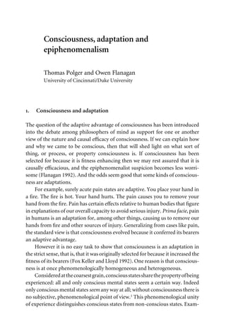 Consciousness, adaptation and
epiphenomenalism
Thomas Polger and Owen Flanagan
University of Cincinnati/Duke University
1. Consciousness and adaptation
The question of the adaptive advantage of consciousness has been introduced
into the debate among philosophers of mind as support for one or another
view of the nature and causal eYcacy of consciousness. If we can explain how
and why we came to be conscious, then that will shed light on what sort of
thing, or process, or property consciousness is. If consciousness has been
selected for because it is Wtness enhancing then we may rest assured that it is
causally eYcacious, and the epiphenomenalist suspicion becomes less worri-
some (Flanagan 1992). And the odds seem good that some kinds of conscious-
ness are adaptations.
For example, surely acute pain states are adaptive. You place your hand in
a Wre. The Wre is hot. Your hand hurts. The pain causes you to remove your
hand from the Wre. Pain has certain eVects relative to human bodies that Wgure
in explanations of our overall capacity to avoid serious injury. Prima facie, pain
in humans is an adaptation for, among other things, causing us to remove our
hands from Wre and other sources of injury. Generalizing from cases like pain,
the standard view is that consciousness evolved because it conferred its bearers
an adaptive advantage.
However it is no easy task to show that consciousness is an adaptation in
the strict sense, that is, that it was originally selected for because it increased the
Wtness of its bearers (Fox Keller and Lloyd 1992). One reason is that conscious-
ness is at once phenomenologically homogeneous and heterogeneous.
Consideredatthecoarsestgrain,consciousstatessharethepropertyofbeing
experienced: all and only conscious mental states seem a certain way. Indeed
only conscious mental states seem any way at all; without consciousness there is
no subjective, phenomenological point of view.1 This phenomenological unity
of experience distinguishes conscious states from non-conscious states. Exam-
 