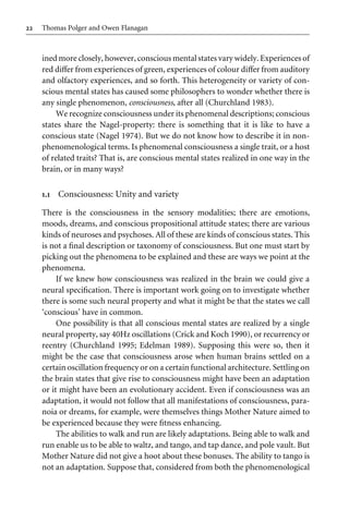 22 Thomas Polger and Owen Flanagan
ined more closely, however, conscious mental states vary widely. Experiences of
red diVer from experiences of green, experiences of colour diVer from auditory
and olfactory experiences, and so forth. This heterogeneity or variety of con-
scious mental states has caused some philosophers to wonder whether there is
any single phenomenon, consciousness, after all (Churchland 1983).
We recognize consciousness under its phenomenal descriptions; conscious
states share the Nagel-property: there is something that it is like to have a
conscious state (Nagel 1974). But we do not know how to describe it in non-
phenomenological terms. Is phenomenal consciousness a single trait, or a host
of related traits? That is, are conscious mental states realized in one way in the
brain, or in many ways?
1.1 Consciousness: Unity and variety
There is the consciousness in the sensory modalities; there are emotions,
moods, dreams, and conscious propositional attitude states; there are various
kinds of neuroses and psychoses. All of these are kinds of conscious states. This
is not a Wnal description or taxonomy of consciousness. But one must start by
picking out the phenomena to be explained and these are ways we point at the
phenomena.
If we knew how consciousness was realized in the brain we could give a
neural speciWcation. There is important work going on to investigate whether
there is some such neural property and what it might be that the states we call
‘conscious’ have in common.
One possibility is that all conscious mental states are realized by a single
neural property, say 40Hz oscillations (Crick and Koch 1990), or recurrency or
reentry (Churchland 1995; Edelman 1989). Supposing this were so, then it
might be the case that consciousness arose when human brains settled on a
certain oscillation frequency or on a certain functional architecture. Settling on
the brain states that give rise to consciousness might have been an adaptation
or it might have been an evolutionary accident. Even if consciousness was an
adaptation, it would not follow that all manifestations of consciousness, para-
noia or dreams, for example, were themselves things Mother Nature aimed to
be experienced because they were Wtness enhancing.
The abilities to walk and run are likely adaptations. Being able to walk and
run enable us to be able to waltz, and tango, and tap dance, and pole vault. But
Mother Nature did not give a hoot about these bonuses. The ability to tango is
not an adaptation. Suppose that, considered from both the phenomenological
 