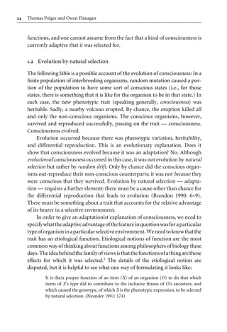 24 Thomas Polger and Owen Flanagan
functions, and one cannot assume from the fact that a kind of consciousness is
currently adaptive that it was selected for.
1.2 Evolution by natural selection
The following fable is a possible account of the evolution of consciousness: In a
Wnite population of interbreeding organisms, random mutation caused a por-
tion of the population to have some sort of conscious states (i.e., for those
states, there is something that it is like for the organism to be in that state.) In
each case, the new phenotypic trait (speaking generally, consciousness) was
heritable. Sadly, a nearby volcano erupted. By chance, the eruption killed all
and only the non-conscious organisms. The conscious organisms, however,
survived and reproduced successfully, passing on the trait — consciousness.
Consciousness evolved.
Evolution occurred because there was phenotypic variation, heritability,
and diVerential reproduction. This is an evolutionary explanation. Does it
show that consciousness evolved because it was an adaptation? No. Although
evolution of consciousness occurred in this case, it was not evolution by natural
selection but rather by random drift. Only by chance did the conscious organ-
isms out-reproduce their non-conscious counterparts; it was not because they
were conscious that they survived. Evolution by natural selection — adapta-
tion — requires a further element: there must be a cause other than chance for
the diVerential reproduction that leads to evolution (Brandon 1990: 6–9).
There must be something about a trait that accounts for the relative advantage
of its bearer in a selective environment.
In order to give an adaptationist explanation of consciousness, we need to
specifywhattheadaptiveadvantageofthefeatureinquestionwasforaparticular
typeoforganisminaparticularselectiveenvironment.Weneedtoknowthatthe
trait has an etiological function. Etiological notions of function are the most
common way of thinking about functions among philosophers of biology these
days.Theideabehindthefamilyofviewsisthatthefunctionsofathingarethose
eVects for which it was selected.3 The details of the etiological notion are
disputed, but it is helpful to see what one way of formulating it looks like:
It is the/a proper function of an item (X) of an organism (O) to do that which
items of X’s type did to contribute to the inclusive Wtness of O’s ancestors, and
which caused the genotype, of which X is the phenotypic expression, to be selected
by natural selection. (Neander 1991: 174)
 