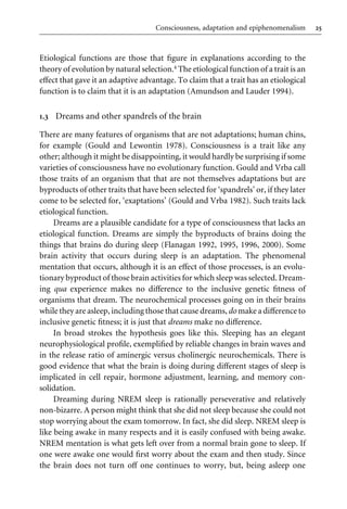 25
Consciousness, adaptation and epiphenomenalism
Etiological functions are those that Wgure in explanations according to the
theory of evolution by natural selection.4 The etiological function of a trait is an
eVect that gave it an adaptive advantage. To claim that a trait has an etiological
function is to claim that it is an adaptation (Amundson and Lauder 1994).
1.3 Dreams and other spandrels of the brain
There are many features of organisms that are not adaptations; human chins,
for example (Gould and Lewontin 1978). Consciousness is a trait like any
other; although it might be disappointing, it would hardly be surprising if some
varieties of consciousness have no evolutionary function. Gould and Vrba call
those traits of an organism that that are not themselves adaptations but are
byproducts of other traits that have been selected for ‘spandrels’ or, if they later
come to be selected for, ‘exaptations’ (Gould and Vrba 1982). Such traits lack
etiological function.
Dreams are a plausible candidate for a type of consciousness that lacks an
etiological function. Dreams are simply the byproducts of brains doing the
things that brains do during sleep (Flanagan 1992, 1995, 1996, 2000). Some
brain activity that occurs during sleep is an adaptation. The phenomenal
mentation that occurs, although it is an eVect of those processes, is an evolu-
tionary byproduct of those brain activities for which sleep was selected. Dream-
ing qua experience makes no diVerence to the inclusive genetic Wtness of
organisms that dream. The neurochemical processes going on in their brains
while they are asleep, including those that cause dreams,do make a diVerence to
inclusive genetic Wtness; it is just that dreams make no diVerence.
In broad strokes the hypothesis goes like this. Sleeping has an elegant
neurophysiological proWle, exempliWed by reliable changes in brain waves and
in the release ratio of aminergic versus cholinergic neurochemicals. There is
good evidence that what the brain is doing during diVerent stages of sleep is
implicated in cell repair, hormone adjustment, learning, and memory con-
solidation.
Dreaming during NREM sleep is rationally perseverative and relatively
non-bizarre. A person might think that she did not sleep because she could not
stop worrying about the exam tomorrow. In fact, she did sleep. NREM sleep is
like being awake in many respects and it is easily confused with being awake.
NREM mentation is what gets left over from a normal brain gone to sleep. If
one were awake one would Wrst worry about the exam and then study. Since
the brain does not turn oV one continues to worry, but, being asleep one
 