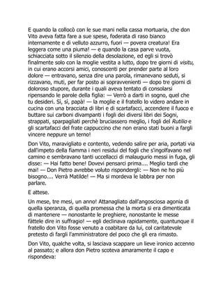 E quando la collocò con le sue mani nella cassa mortuaria, che don
Vito aveva fatta fare a sue spese, foderata di raso bianco
internamente e di velluto azzurro, fuori — povera creatura! Era
leggera come una piuma! — e quando la casa parve vuota,
schiacciata sotto il silenzio della desolazione, ed egli si trovò
finalmente solo con la moglie vestita a lutto, dopo tre giorni di visitu,
in cui erano accorsi amici, conoscenti per prender parte al loro
dolore — entravano, senza dire una parola, rimanevano seduti, si
rizzavano, muti, per far posto ai sopravvenienti — dopo tre giorni di
doloroso stupore, durante i quali aveva tentato di consolarsi
ripensando le parole della figlia: — Verrò a darti in sogno, quel che
tu desideri. Sì, sì, papà! — la moglie e il fratello lo videro andare in
cucina con una bracciata di libri e di scartafacci, accendere il fuoco e
buttare sui carboni divampanti i fogli dei diversi libri dei Sogni,
strappati, sparpagliati perchè bruciassero meglio, i fogli del Rutilio e
gli scartafacci del frate cappuccino che non erano stati buoni a fargli
vincere neppure un terno!
Don Vito, maravigliato e contento, vedendo salire per aria, portati via
dall'impeto della fiamma i neri residui del fogli che s'ingolfavano nel
camino e sembravano tanti uccellacci di malaugurio messi in fuga, gli
disse: — Hai fatto bene! Dovevi pensarci prima.... Meglio tardi che
mai! — Don Pietro avrebbe voluto rispondergli: — Non ne ho più
bisogno.... Verrà Matilde! — Ma si mordeva le labbra per non
parlare.
E attese.
Un mese, tre mesi, un anno! Attanagliato dall'angosciosa agonia di
quella speranza, di quella promessa che la morta si era dimenticata
di mantenere — nonostante le preghiere, nonostante le messe
fàttele dire in suffragio! — egli declinava rapidamente, quantunque il
fratello don Vito fosse venuto a coabitare da lui, col caritatevole
pretesto di fargli l'amministratore del poco che gli era rimasto.
Don Vito, qualche volta, si lasciava scappare un lieve ironico accenno
al passato; e allora don Pietro scoteva amaramente il capo e
rispondeva:
 