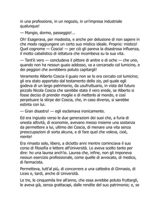 in una professione, in un negozio, in un'impresa industriale
qualunque!
— Mangio, dormo, passeggio!...
Oh! Esagerava, per modestia, e anche per delusione di non sapere in
che modo raggiungere un certo suo mistico ideale. Proprio: mistico!
Quel cognome — Coscia! — per ciò gli pareva la disastrosa influenza,
il motto cabalistico di iettatura che incombeva su la sua vita.
— Tant'è vero — concludeva il pittore di anitre e di oche — che uno,
quando non ha nessun guaio addosso, va a cercarselo col lumicino, e
dei peggiori che avrebbero potuto capitargli!
Veramente Alberto Coscia il guaio non se lo era cercato col lumicino;
gli era stato apportato dal testamento dello zio, pel quale egli
godeva di un largo patrimonio, da usufruttuario, in vista del futuro
piccolo Nicola Coscia che sarebbe stato il vero erede, se Alberto si
fosse deciso di prender moglie e di metterlo al mondo, e così
perpetuare la stirpe dei Coscia, che, in caso diverso, si sarebbe
estinta con lui.
— Gran disastro! — egli esclamava ironicamente.
Ed era ingiusto verso le due generazioni dei suoi che, a furia di
onesta attività, di economie, avevano messo insieme una sostanza
da permettere a lui, ultimo dei Coscia, di menare una vita senza
preoccupazioni di sorta alcuna, e di fare quel che voleva, cioè,
niente!
Era rimasto solo, libero, a diciotto anni mentre cominciava il suo
corso di filosofia e lettere all'Università. Lo aveva scelto tanto per
dire: ho una laurea anch'io. Laurea che, infine, non gli imponeva
nessun esercizio professionale, come quelle di avvocato, di medico,
di farmacista.
Permetteva, tutt'al più, di concorrere a una cattedra di Ginnasio, di
Liceo e, tardi, anche di Università.
Le tre, le cinquemila lire all'anno, che essa avrebbe potuto fruttargli,
le aveva già, senza grattacapi, dalle rendite del suo patrimonio; e, se
 