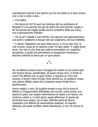 scandalizzarti perchè il tuo Spirito non ha mai detto se si deve amare
così e così o cosà e cosà...
— L'ha detto.
— Per bocca di chi? Di quel can barbone del tuo professore di
filosofia? E a lui perchè non gli hai detto che non prender moglie e
far funzionare da moglie quella povera contadina della sua serva,
non è precisamente l'Ideale?
— Chi lo sa? L'Ideale è così infinito, che ognuno può appropriarsene
una parte e adattarlo ai bisogni del suo organismo, del suo intelletto.
— E allora? Tagliatene una gran fetta per te, e vivi la vita vera, la
vita vivente; scusa se mi esprimo male. Mi ispiri pietà. Ti voglio tanto
bene, che non so che farei per vederti commettere un magnifico
sproposito, di quelli che permettono di assaporare l'esistenza e
lasciano indolcita la bocca per un gran pezzo.
*
*
*
Ah, se Alberto avesse avuto il coraggio dì rivelare al suo amico quel
che teneva chiuso, sprofondato, da quasi cinque anni, in fondo al
cuore! Ma Alberto era un gran timido, e nessuno se n'era mai
accorto; il Rocchi meno di tutti, forse perchè lui, di carattere vivace,
non poteva affatto capire che si potesse essere timidi fino a
quell'eccesso.
Aveva notato, è vero, da qualche tempo in qua che la corsa di
Alberto a l'inseguimento dell'Ideale non era più, come prima, una
specie di sport, con lunghe intermittenze di riposo e di ristoro; ma
continua, celere e, in certi giorni, quasi affannosa. E questo gli
sembrava buon segno, da un lato. Dall'altro però gli faceva
sospettare che Alberto gli nascondesse qualcosa, un segreto
doloroso, del quale avrebbe voluto sbarazzarsi, e non ne trovava la
via.
 
