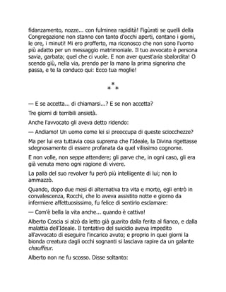 fidanzamento, nozze... con fulminea rapidità! Figùrati se quelli della
Congregazione non stanno con tanto d'occhi aperti, contano i giorni,
le ore, i minuti! Mi ero profferto, ma riconosco che non sono l'uomo
più adatto per un messaggio matrimoniale. Il tuo avvocato è persona
savia, garbata; quel che ci vuole. E non aver quest'aria sbalordita! O
scendo giù, nella via, prendo per la mano la prima signorina che
passa, e te la conduco qui: Ecco tua moglie!
*
*
*
— E se accetta... di chiamarsi...? E se non accetta?
Tre giorni di terribili ansietà.
Anche l'avvocato gli aveva detto ridendo:
— Andiamo! Un uomo come lei si preoccupa di queste sciocchezze?
Ma per lui era tuttavia cosa suprema che l'Ideale, la Divina rigettasse
sdegnosamente di essere profanata da quel vilissimo cognome.
E non volle, non seppe attendere; gli parve che, in ogni caso, gli era
già venuta meno ogni ragione di vivere.
La palla del suo revolver fu però più intelligente di lui; non lo
ammazzò.
Quando, dopo due mesi di alternativa tra vita e morte, egli entrò in
convalescenza, Rocchi, che lo aveva assistito notte e giorno da
infermiere affettuosissimo, fu felice di sentirlo esclamare:
— Com'è bella la vita anche... quando è cattiva!
Alberto Coscia si alzò da letto già guarito dalla ferita al fianco, e dalla
malattia dell'Ideale. Il tentativo del suicidio aveva impedito
all'avvocato di eseguire l'incarico avuto; e proprio in quei giorni la
bionda creatura dagli occhi sognanti si lasciava rapire da un galante
chauffeur.
Alberto non ne fu scosso. Disse soltanto:
 