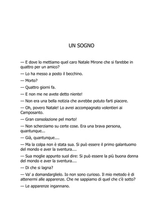 UN SOGNO
— E dove lo mettiamo quel caro Natale Mirone che si farebbe in
quattro per un amico?
— Lo ha messo a posto il becchino.
— Morto?
— Quattro giorni fa.
— E non me ne avete detto niente!
— Non era una bella notizia che avrebbe potuto farti piacere.
— Oh, povero Natale! Lo avrei accompagnato volentieri ai
Camposanto.
— Gran consolazione pel morto!
— Non scherziamo su certe cose. Era una brava persona,
quantunque...
— Già, quantunque....
— Ma la colpa non è stata sua. Si può essere il primo galantuomo
del mondo e aver la sventura....
— Sua moglie appunto suol dire: Si può essere la più buona donna
del mondo e aver la sventura....
— Di che si lagna?
— Va' a domandarglielo. Io non sono curioso. Il mio metodo è di
attenermi alle apparenze. Che ne sappiamo di quel che c'è sotto?
— Le apparenze ingannano.
 