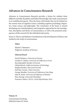 Advances in Consciousness Research
Advances in Consciousness Research provides a forum for scholars from
diﬀerent scientiﬁc disciplines and ﬁelds of knowledge who study consciousness
in its multifaceted aspects. Thus the Series will include (but not be limited to)
the various areas of cognitive science, including cognitive psychology, linguis-
tics, brain science and philosophy. The orientation of the Series is toward
developing new interdisciplinary and integrative approaches for the investiga-
tion, description and theory of consciousness, as well as the practical conse-
quences of this research for the individual and society.
Series A: Theory and Method. Contributions to the development of theory and
method in the study of consciousness.
Editor
Maxim I. Stamenov
Bulgarian Academy of Sciences
Editorial Board
David Chalmers, University of Arizona
Gordon G. Globus, University of California at Irvine
Ray Jackendoﬀ, Brandeis University
Christof Koch, California Institute of Technology
Stephen Kosslyn, Harvard University
Earl Mac Cormac, Duke University
George Mandler, University of California at San Diego
John R. Searle, University of California at Berkeley
Petra Stoerig, Universität Düsseldorf
Francisco Varela, C.R.E.A., Ecole Polytechnique, Paris
Volume 34
Consciousness Evolving
Edited by James H. Fetzer
 
