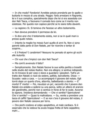 — In che modo? Fandonie! Avrebbe potuto prenderla per le spalle e
buttarla in mezzo di una strada. Peggio: farla arrestare in flagrante,
lei e il suo complice, specialmente dopo che lei si era assestata con
don Neli Tasca, e facevano il comodo loro come se il marito non
esistesse. Per questo non capisco perchè se lo siano tolto davanti.
— La ragione c'è. Si temeva che facesse un altro testamento.
— Non doveva prendere il permesso da lei.
— Si dice anzi che il testamento esista, non si sa in quali mani o
presso quale notaio.
— Intanto la moglie ha messo fuori quello di anni fa. Non ci sono
parenti dalla parte di Don Natale, per far ricerche e tentar di
scoprire...
— E il Pretore? I carabinieri? Nessuno ha pensato di aprire gli occhi
alle Autorità.
— Chi vuoi che s'impicci con don Neli Tasca?
— Ma com'è avvenuto il fatto?
— Semplicemente. Don Natale faceva la sua solita partita a tresetti
nello studio del notaio Radice. Non era allegro; si sentiva indisposto.
Io mi trovavo là per caso e stavo a guardare i giocatori. Tutt'a un
tratto don Natale si rizzò da sedere, pallido, barcollante. Disse: —
Scusate: vado a casa. — Lo accompagnò il giovane del notaio. Egli
tornò dopo un quarto d'ora, atterrito, balbettando a stento: — E'
morto! E' morto! — Poi, riavutosi un po', raccontò che il povero don
Natale era andato a sedersi su una panca, sotto un albero di arancio
dei giardinetto, perchè non si sentiva in forze di far le scale. Accorse
la signora. Insisteva domandando: — Che vi sentite? Spericolone!
Che vi sentite? — Quasi lo maltrattava. — Su, venite a prendere una
tazza di caffè! Spericolone! — E se non c'era il giovane del notaio, il
povero don Natale cascava per terra.
— Ora pochi credono al colpo apoplettico, al male cardiaco. Si è
osservato che la vedova ha avuto troppa fretta di farlo seppellire;
mah!...
 
