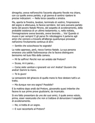dimagrito; aveva nell'orecchio l'accento alquanto fievole ma chiaro,
con cui quello aveva parlato, e gli pareva di sentirsi ripetere le
precise indicazioni: — Nella terza cassetta a sinistra.
Ma, aperta la finestra, lavatosi, terminato di vestirsi, l'impressione
del sogno si attenuava, lo faceva sorridere. Ieri sera avevano parlato
tanto del povero Natale Mirone, del sospetto di avvelenamento, della
probabile esistenza di un ultimo testamento; e, nella nottata,
l'immaginazione aveva lavorato, aveva lavorato.... Via! Quando si
muore è per sempre! E gli parve fin ridicolaggine il parlarne agli
amici che vennero a trovarlo all'albergo quantunque provasse
nell'animo l'incitamento continuo di dire:
— Sentite che sciocchezza ho sognato!
La notte appresso, però, riecco l'amico Natale. La sua persona
emanava una sottile fosforescenza che la faceva distinguere
benissimo nel buio fitto della camera.
— Mi fai soffrire! Perchè non sei andato dal Pretore?
— Scusa, mi è parso...
— Come siete vanitosi e ignoranti voi vivi! Andrai? Giurami che
andrai! Dammi la mano.
— Te lo giuro!
La sensazione del ghiaccio di quella mano lo fece destare tutt'a un
tratto.
— Ma dunque non era sogno? Possibile?
E la mattina dopo andò dal Pretore, giovanotto quasi imberbe che
faceva le sue prime prove giudiziarie, da incaricato.
Si era fatto presentare da uno dei suoi amici, il quale aveva voluto,
prima, esser rassicurato che non si trattava di denunziare il sospetto
di avvelenamento.
— No; si tratta di un sogno.
— E vuoi raccontarlo al Pretore?
 