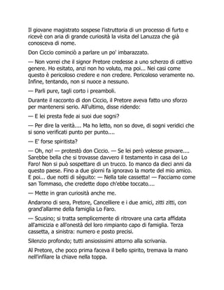 Il giovane magistrato sospese l'istruttoria di un processo di furto e
ricevè con aria di grande curiosità la visita del Lanuzza che già
conosceva di nome.
Don Ciccio cominciò a parlare un po' imbarazzato.
— Non vorrei che il signor Pretore credesse a uno scherzo di cattivo
genere. Ho esitato, anzi non ho voluto, ma poi... Nei casi come
questo è pericoloso credere e non credere. Pericoloso veramente no.
Infine, tentando, non si nuoce a nessuno.
— Parli pure, tagli corto i preamboli.
Durante il racconto di don Ciccio, il Pretore aveva fatto uno sforzo
per mantenersi serio. All'ultimo, disse ridendo:
— E lei presta fede ai suoi due sogni?
— Per dire la verità.... Ma ho letto, non so dove, di sogni veridici che
si sono verificati punto per punto....
— E' forse spiritista?
— Oh, no! — protestò don Ciccio. — Se lei però volesse provare....
Sarebbe bella che si trovasse davvero il testamento in casa dei Lo
Faro! Non si può sospettare di un trucco. Io manco da dieci anni da
questo paese. Fino a due giorni fa ignoravo la morte del mio amico.
E poi... due notti di sèguito: — Nella tale cassetta! — Facciamo come
san Tommaso, che credette dopo ch'ebbe toccato....
— Mette in gran curiosità anche me.
Andarono di sera, Pretore, Cancelliere e i due amici, zitti zitti, con
grand'allarme della famiglia Lo Faro.
— Scusino; si tratta semplicemente di ritrovare una carta affidata
all'amicizia e all'onestà del loro rimpianto capo di famiglia. Terza
cassetta, a sinistra: numero e posto precisi.
Silenzio profondo; tutti ansiosissimi attorno alla scrivania.
Al Pretore, che poco prima faceva il bello spirito, tremava la mano
nell'infilare la chiave nella toppa.
 