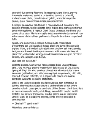 quando i due coniugi facevano la passeggiata pel Corso, per via
Nazionale, o stavano seduti a un tavolino davanti a un caffè,
sorbendo una bibita, prendendo un gelato, scambiando poche
parole, quasi non avessero niente da comunicarsi.
I colleghi passavano, salutavano e non osavano di accostarsi con
qualche pretesto, tanto l'aspetto serio, rigido della signora sembrava
poco incoraggiante. E neppur Giani faceva un gesto, nè diceva una
parola di cortesia. Marito e moglie mostravano evidentemente di non
voler essere disturbati nel godimento di quella intimità al cospetto di
tutti.
Perciò, una domenica, i colleghi furono molto maravigliati
d'incontrare per via Nazionale Rocco Biagi che dava il braccio alla
signora Giani, e di vederli poi seduti a un tavolino, sul marciapiede;
la signora e Rocco intenti a prendere uno schiumone identico, di
pistacchio, e Giani che sorseggiava deliziosamente un gran bicchiere
di birra, uno scioppe, egli diceva.
Che cosa era avvenuto?
Soltanto questo. Giani aveva fatto a Rocco Biagi una gentilezza
tale... che lo aveva proprio messo fuori della grazia di Dio. Strano
tipo quel Biagi! Un altro avrebbe dimostrato all'amico tutta la sua
immensa gratitudine; non si trova a ogni piè sospinto chi, zitto zitto,
senza di esserne richiesto, va a pagare alla Banca una nostra
cambiale sul punto di essere protestata.
Biagi si era lasciato cogliere alla sprovveduta. Non si trattava di
somma enorme; ma accade anche a un banchiere di non avere
qualche volta in cassa poche centinaia di lire. Se non che il banchiere
sa dove andare a trovarle, e lui, Biagi, aveva fatto quattro inutili
tentativi per cavarsi d'impaccio. Da due giorni, era di tristissimo
umore. Giani gli si aggirava attorno, senza avere il coraggio di
domandargli.
— Che hai? Ti senti male?
Attendeva una confidenza.
 