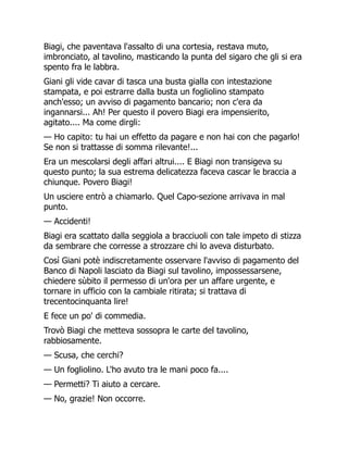 Biagi, che paventava l'assalto di una cortesia, restava muto,
imbronciato, al tavolino, masticando la punta del sigaro che gli si era
spento fra le labbra.
Giani gli vide cavar di tasca una busta gialla con intestazione
stampata, e poi estrarre dalla busta un fogliolino stampato
anch'esso; un avviso di pagamento bancario; non c'era da
ingannarsi... Ah! Per questo il povero Biagi era impensierito,
agitato.... Ma come dirgli:
— Ho capito: tu hai un effetto da pagare e non hai con che pagarlo!
Se non si trattasse di somma rilevante!...
Era un mescolarsi degli affari altrui.... E Biagi non transigeva su
questo punto; la sua estrema delicatezza faceva cascar le braccia a
chiunque. Povero Biagi!
Un usciere entrò a chiamarlo. Quel Capo-sezione arrivava in mal
punto.
— Accidenti!
Biagi era scattato dalla seggiola a bracciuoli con tale impeto di stizza
da sembrare che corresse a strozzare chi lo aveva disturbato.
Così Giani potè indiscretamente osservare l'avviso di pagamento del
Banco di Napoli lasciato da Biagi sul tavolino, impossessarsene,
chiedere sùbito il permesso di un'ora per un affare urgente, e
tornare in ufficio con la cambiale ritirata; si trattava di
trecentocinquanta lire!
E fece un po' di commedia.
Trovò Biagi che metteva sossopra le carte del tavolino,
rabbiosamente.
— Scusa, che cerchi?
— Un fogliolino. L'ho avuto tra le mani poco fa....
— Permetti? Ti aiuto a cercare.
— No, grazie! Non occorre.
 