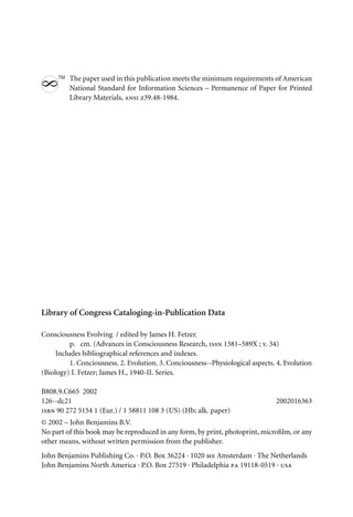 The paper used in this publication meets the minimum requirements of American
8
TM
National Standard for Information Sciences – Permanence of Paper for Printed
Library Materials, ansi z39.48-1984.
Library of Congress Cataloging-in-Publication Data
Consciousness Evolving / edited by James H. Fetzer.
p. cm. (Advances in Consciousness Research, issn 1381–589X ; v. 34)
Includes bibliographical references and indexes.
1. Conciousness. 2. Evolution. 3. Conciousness--Physiological aspects. 4. Evolution
(Biology) I. Fetzer; James H., 1940-II. Series.
B808.9.C665 2002
126--dc21 2002016363
isbn 90 272 5154 1 (Eur.) / 1 58811 108 3 (US) (Hb; alk. paper)
© 2002 – John Benjamins B.V.
No part of this book may be reproduced in any form, by print, photoprint, microﬁlm, or any
other means, without written permission from the publisher.
John Benjamins Publishing Co. · P.O. Box 36224 · 1020 me Amsterdam · The Netherlands
John Benjamins North America · P.O. Box 27519 · Philadelphia pa 19118-0519 · usa
 