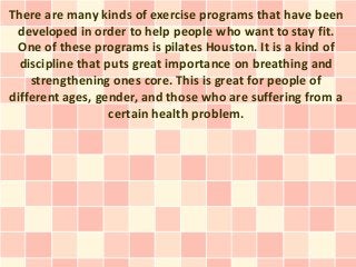 There are many kinds of exercise programs that have been
 developed in order to help people who want to stay fit.
 One of these programs is pilates Houston. It is a kind of
  discipline that puts great importance on breathing and
    strengthening ones core. This is great for people of
different ages, gender, and those who are suffering from a
                   certain health problem.
 