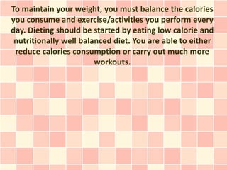 To maintain your weight, you must balance the calories
you consume and exercise/activities you perform every
day. Dieting should be started by eating low calorie and
 nutritionally well balanced diet. You are able to either
 reduce calories consumption or carry out much more
                        workouts.
 