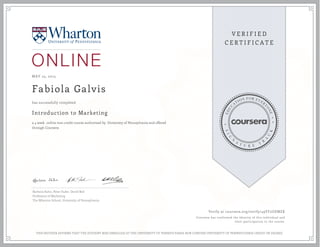 MAY 25, 2015
Fabiola Galvis
Introduction to Marketing
a 4 week online non-credit course authorized by University of Pennsylvania and offered
through Coursera
has successfully completed
Barbara Kahn, Peter Fader, David Bell
Professors of Marketing
The Wharton School, University of Pennsylvania
Verify at coursera.org/verify/49YF2UEMZK
Coursera has confirmed the identity of this individual and
their participation in the course.
THIS NEITHER AFFIRMS THAT THE STUDENT WAS ENROLLED AT THE UNIVERSITY OF PENNSYLVANIA NOR CONFERS UNIVERSITY OF PENNSYLVANIA CREDIT OR DEGREE
 