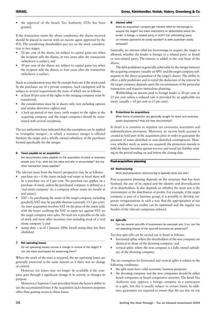 Israel	 Gross, Kleinhendler, Hodak, Halevy, Greenberg  Co
98	 Getting the Deal Through – Tax on inbound investment 2009
•	the approval of the Israeli Tax Authority (ITA) has been
granted.
If the transaction meets the above conditions, the shares received
should be placed in escrow with an escrow agent approved by the
ITA. The transferring shareholders pay tax on the stock considera-
tion in two stages:
•	50 per cent of the shares are subject to capital gains tax when
the recipient sells the shares, or two years after the transaction
(whichever is earlier); and
•	50 per cent of the shares are subject to capital gains tax when
the recipient sells the shares, or four years after the transaction
(whichever is earlier).
Stock as consideration may also be exempt from tax if the stocks paid
by the purchaser are of a private company. Such exemption will be
subject to several requirements the main of which are as follows:
•	at least 80 per cent of the rights in the merging company must be
transferred;
•	the consideration must be in shares only (not including options
and similar derivative rights); and
•	a lock-up period of two years (with respect to the rights in the
acquiring company and the target company) should be main-
tained with several exceptions.
The tax authorities have indicated that this exemption can be applied
to ‘triangular mergers’, in which a statutory merger is effected
between the target and a wholly owned subsidiary of the purchaser
formed specifically for the merger.
6	 Taxes payable on an acquisition
Are documentary taxes payable on the acquisition of stock or business
assets and, if so, what are the rates and who is accountable? Are any
other transaction taxes payable?
The relevant taxes from the buyer’s perspective may be as follows:
•	purchase tax – if the assets include real estate in Israel there will
be a purchase tax of 5 per cent. No purchase tax applies on a
purchase of stock, unless the purchased company is defined as a
‘real estate company’ (ie, a company whose assets are mostly in
real estate);
•	VAT – by purchasing the assets of the target company, including
goodwill, VAT may be payable thereon (currently 15.5 per cent).
An asset acquisition involves VAT on the price of the assets sold,
with the buyer crediting the VAT as input tax against VAT on
the target company own sales. No such tax is payable on the sale
of stock and most other securities (not including stock of a ‘real
estate company’); and
•	stamp duty – as of 1 January 2006, Israeli stamp duty has been
abolished.
7	 Net operating losses
Do net operating losses survive a change in control of the target? If
not, are there techniques for preserving them?
Where the stock of the asset is acquired, the net operating losses are
generally preserved in the same manner as if there was no change
of control.
However, tax losses may no longer be available if the com-
pany goes through a significant change in its activity or changes its
purpose.
Moreover, a Supreme Court precedent limits the buyer’s ability to
use the accumulated losses if the acquisition lacks business purposes
other than gaining access to these losses.
8	 interest relief
Does an acquisition company get interest relief for borrowings to
acquire the target? Are there restrictions on deductibility where the
lender is foreign, a related party, or both? Can withholding taxes
on interest payments be easily avoided? Is debt pushdown easily
achieved?
Generally, no interest relief for borrowings to acquire the target is
allowed, whether the lender is foreign or a related party or Israeli
or non-related party. The interest is added to the cost basis of the
shares.
The debt pushdown is generally achievable by the merger between
the acquiring company (usually an SPV) and the target company sub-
sequent to the direct acquisition of the target’s shares. The ability to
effect a debt pushdown and to entail the deduction of the interest by
the target company depends upon the circumstances of the particular
transaction and requires meticulous planning.
Withholding on interest paid to foreign lender is 20 per cent or
25 per cent unless a reduced rate is provided by an applicable tax
treaty (usually – 10 per cent or 15 per cent).
9	 Protections for acquisitions
What forms of protection are generally sought for stock and business
asset acquisitions? How are they documented?
In Israel it is common to stipulate tax covenants, warranties and
indemnification provisions. Moreover, an escrow bank account is
created to hold part of the acquisition price in order to guarantee the
payment of some identified or non-identified contingencies. How-
ever, whether stock or assets are acquired, the protection intends to
hold the buyer harmless against any tax and social tax liability relat-
ing to the period ending on and before the closing date.
Post-acquisition planning
10	Restructuring
What post-acquisition restructuring is typically done and why?
Post-acquisition planning depends on the structure that has been
finalised, the size of its capital and the identity and diversification
of its shareholders. It also depends on whether the main aim is the
reinvestment or the distribution of profits. For example, if the target
company is part of a business group, it is possible to develop cor-
porate reorganisations in such a way that the appropriation of tax
losses and other tax credits can be optimised and the regular tax
burden of the relevant companies reduced.
11	Spin-offs
Can tax neutral spin-offs of businesses be executed and, if so, can the
net operating losses of the spun-off business be preserved?
Tax-free spin-offs can be carried out in Israel as follows:
•	horizontal splits: where the shareholders of the new company are
identical to those of the divesting company; and
•	vertical splits: where the new company is a fully owned subsidi-
ary of the divesting company.
The tax exemption for horizontal and vertical splits is subject to the
following conditions:
•	the split must have valid economic business purposes;
•	the divesting company and the new companies should be either
Israeli companies or Israeli cooperative societies. The Israel Tax
Authority may approve a foreign company as a participant
in a split, but this is usually subject to certain limits. In addi-
tion, guarantees are required to ensure that the tax due on any
 