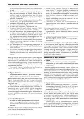 www.gettingthedealthrough.com 	 99
Gross, Kleinhendler, Hodak, Halevy, Greenberg  Co	 Israel
retained earnings and unrealised gains in the exported assets will
be paid;
•	the value of assets transferred to any company in the split and
that of the assets retained by the divesting company must be
equal to at least 10 per cent of the total asset value of the divest-
ing company before the split (ie, a company cannot split into
more than 10 companies);
•	the market value of each resulting company cannot exceed four
times the market value of any other resulting company;
•	immediately after the split, the value of assets in each company
must exceed the value of its obligations;
•	no cash or other consideration is permitted to be paid;
•	the approval of the ITA must be obtained in advance. The ITA
can also approve a deviation from the above asset ratios;
•	there must be a continuity of the business enterprise; the major-
ity of the assets transferred in the split must be maintained by
the recipient companies for two years after the split and used in
their business operations and each of the companies must have
independent business activity subject to tax in Israel;
•	each shareholder of the divesting company must receive rights
in the new companies in proportion to its rights in the divesting
company before the split;
•	each shareholder of the divesting company cannot transfer his
shares during the two years after the split. This is subject to cer-
tain exceptions; and
•	for two years after the split, no asset transfers, provisions of
guarantees or cash transfers are allowed between the resulting
companies, except for transactions in the ordinary course of
business.
A split that meets the above conditions involves a rollover of the base
cost in the transferred assets to the recipient company, and a cor-
responding base cost to the shareholders in their shares. Further, the
tax attributes of the divesting company (retained earnings, operating
losses and so on) are split between the resulting companies, usually
in proportion to their value.
However, only 20 per cent of the losses can be offset each year
and only up to 50 per cent of the income on this year.
12	 Migration of residence
Is it possible to migrate the residence of the acquisition company or
target company from your jurisdiction without tax consequences?
When a company ceases to be an Israel resident, it is deemed to have
disposed of and reacquired all of its assets at market value immedi-
ately before becoming a non-resident and a liability to Israel corpora-
tion tax may arise.
This ‘exit tax’ can be avoided in certain circumstances, for exam-
ple where immediately after the company becomes non-resident, the
assets are still used in a trade carried on in Israel through a per-
manent establishment. The tax charge would be deferred in these
circumstances until the Israel assets will actually be disposed of, the
permanent establishment trade ceases, or the assets become situated
outside Israel.
13	 interest and dividend payments
Are interest and dividend payments made out of your jurisdiction
subject to withholding taxes and, if so, at what rates? Are there
domestic exemptions from these withholdings or are they treaty-
dependent?
According to the Israeli Tax Laws, there is a requirement to withhold
tax on dividends or interest at the following rates:
•	payment to foreign companies: 20 per cent (or 25 per cent if the
foreign company is a ‘controlling shareholder’ (ie, holds, directly
or indirectly, alone or together with others, 10 per cent or more
of one of the Israeli resident company’s means of control at the
time of distribution or at any time during the preceding 12-month
period);
•	payment to individuals: 20 per cent (or 25 per cent if the indi-
vidual is a controlling shareholder); and
•	a distribution of a dividend from income attributed to an
‘approved enterprise’ will be subject to a reduced tax at the rate
of 15 per cent.
However, a reduced tax rate may apply if permitted by the tax
authorities or if provided in a relevant tax treaty.
Dividends paid by an Israeli subsidiary to its Israeli parent are
generally tax-exempt.
14	 Tax-efficient means for extraction of profits
What other tax-efficient means are adopted for extracting profits from
your jurisdiction?
Certain transactions entered into at arm’s-length can serve as vehicles
for extracting profits outside Israel. Such transactions could include
outsourcing of activities, know-how, licences, intellectual property
rights and management fees, as well as transactions with controlled
companies such as an agreement between a company and its par-
ent for the use of administration facilities or intellectual property
provided by the parent company. All these methods are all subject to
normal transfer-pricing regulation.
Disposals (from the seller’s perspective)
15	 Disposals
How are disposals most commonly carried out – a disposal of the
business assets, the stock in the local company or stock in the foreign
holding company?
The business asset disposal structure is used to protect the buyer from
bearing past liabilities of the company including tax liabilities. How-
ever, the common method is the disposal of stock. From the seller’s
perspective this method prevents double taxation, namely on the sale
of assets by the company and then on the distribution of the proceeds
to the shareholders. Moreover, this method would allow the seller to
benefit from capital gain tax exemption either through an applicable
tax treaty or a domestic tax relief as described above.
16	 Disposals of stock
Where the disposal is of stock in the local company by a non-resident
company, will gains on disposal be exempt from tax? Are there special
rules dealing with the disposal of stock in real property, energy and
natural resource companies?
Most Israeli tax treaties provide for exemption of capital gains from
taxation. However this exemption does not apply when the shares
are attributable to an Israel permanent establishment. Furthermore,
this exemption will not apply to shares in a real estate company or
with respect to several treaties, where the majority of the company
assets are real estate.
There is no special Israel tax regime for the disposal of stock in
energy or natural gas companies. However, according to the Israeli
tax law, a foreign resident who sells shares of an RD company or
Israeli-traded securities, is exempt from capital gains tax.
 