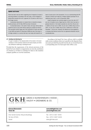 Israel	 Gross, Kleinhendler, Hodak, Halevy, Greenberg  Co
100	 Getting the Deal Through – Tax on inbound investment 2009
17	Avoiding and deferring tax
If a gain is taxable on the disposal either of the shares in the local
company or of the business assets by the local company, are there
any methods for deferring or avoiding the tax?
Provided that the requirements of the relevant provisions of the
Israeli Tax Laws related to reorganisations are met, the contribution
of a business or of shares in exchange for shares in the transferee
company qualifies as a tax-free transaction.
According to the Israeli Tax Laws, roll-over relief is available
under certain conditions where tax is payable on the disposal of busi-
ness assets provided the proceeds from the sale are invested back into
a corresponding asset of at least equal value within a year.
There has been new tax reform regarding new immigrants to Israel or
returning residents. According to the new rules, a new immigrant to
Israel will be exempt from tax, in general, for 10 years on all of his or
her foreign income.
Accelerated depreciation on assets that an industrial company
would purchase until 31 May 2009 has been introduced.
As described above, in the sale of stock, the buyer will be able to
resell the same at any profit without paying any capital tax thereon.
This exemption will be apply only if the acquisition of stock was after
1 July 2005 and before 31 December 2008 and only if the buyer is
a foreign resident in a country that has a tax treaty with Israel for at
least 10 years prior to the transaction. It is our understanding that ITA
intends to extend such relief for a foreign resident purchaser for an
additional year, that is, until 31 December 2009.
Israeli companies are currently subject to tax at the rate of 27
per cent of taxable income. Beginning from 2004, there has been a
gradual reduction in the Israeli corporate tax rate from 35 per cent
in 2004 to 34 per cent in 2005, 31 per cent in 2006, 29 per cent in
2007, 27 per cent in 2008, 26 per cent in 2009 and in 2010 and
thereafter – 25 per cent. However, the effective tax rate payable by
a company that derives income from an approved enterprise may be
considerably less.
Update and trends
Samuel Borenstein	 samuelb@gkh-law.com
Yaron Eli	 yarone@gkh-law.com
One Azrieli Center (Round Building)	 Tel: +972 3 607 4444
Tel Aviv 67021	 Fax: +972 3 607 4433
Israel	 www.gkh-law.com
 