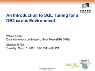 An Introduction to SQL Tuning for a
DB2 for z/OS Environment


Willie Favero
Data Warehouse on System z Swat Team (DB2 SME)
Session #8762
Tuesday, March 1, 2011: 3:00 PM - 4:00 PM




                         Copyright © 2011 IBM Corporation   © 2010 IBM Corporation
                                All rights reserved
 