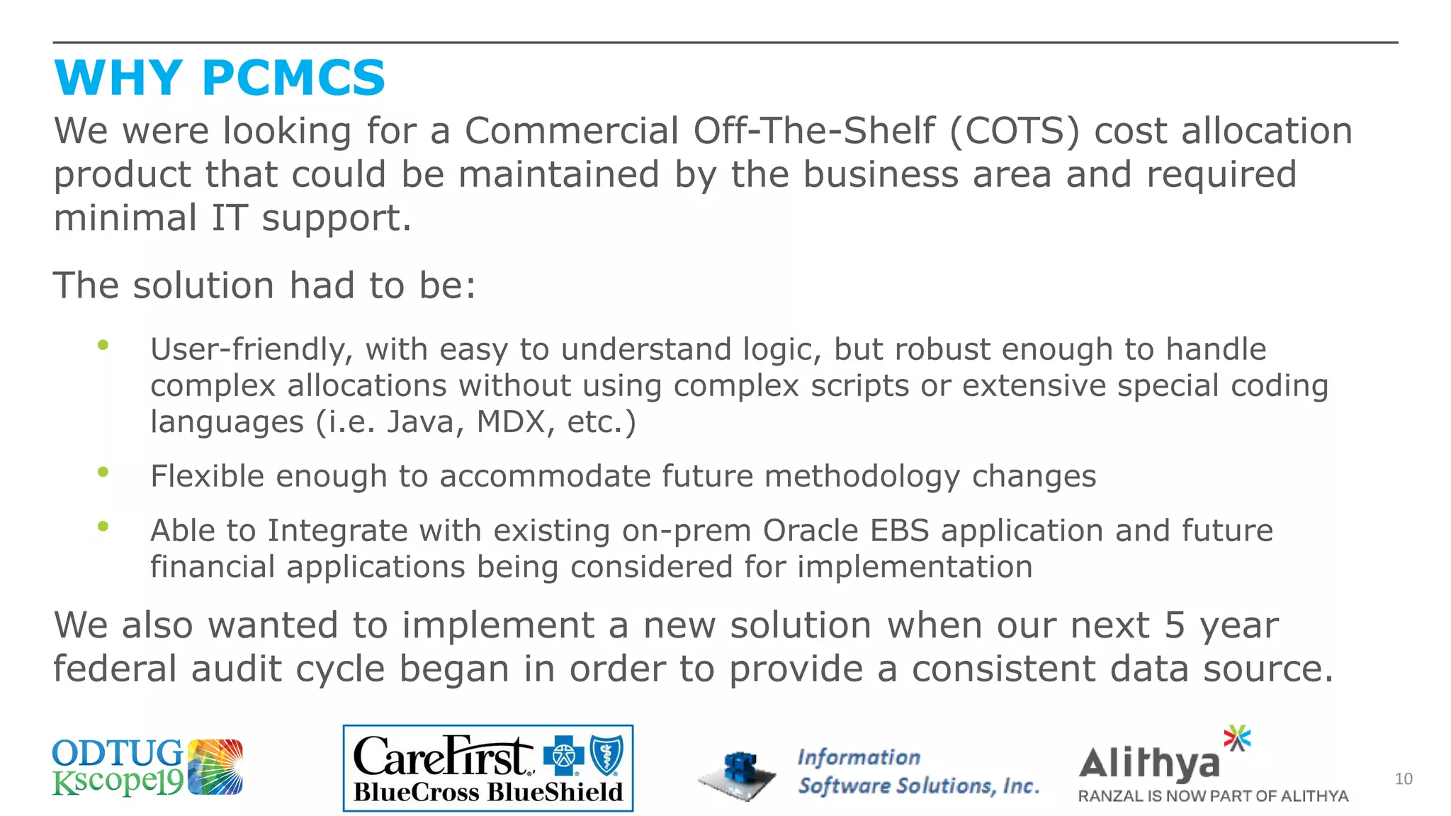 WHY PCMCS
10
We were looking for a Commercial Off-The-Shelf (COTS) cost allocation
product that could be maintained by the business area and required
minimal IT support.
The solution had to be:
• User-friendly, with easy to understand logic, but robust enough to handle
complex allocations without using complex scripts or extensive special coding
languages (i.e. Java, MDX, etc.)
• Flexible enough to accommodate future methodology changes
• Able to Integrate with existing on-prem Oracle EBS application and future
financial applications being considered for implementation
We also wanted to implement a new solution when our next 5 year
federal audit cycle began in order to provide a consistent data source.
 