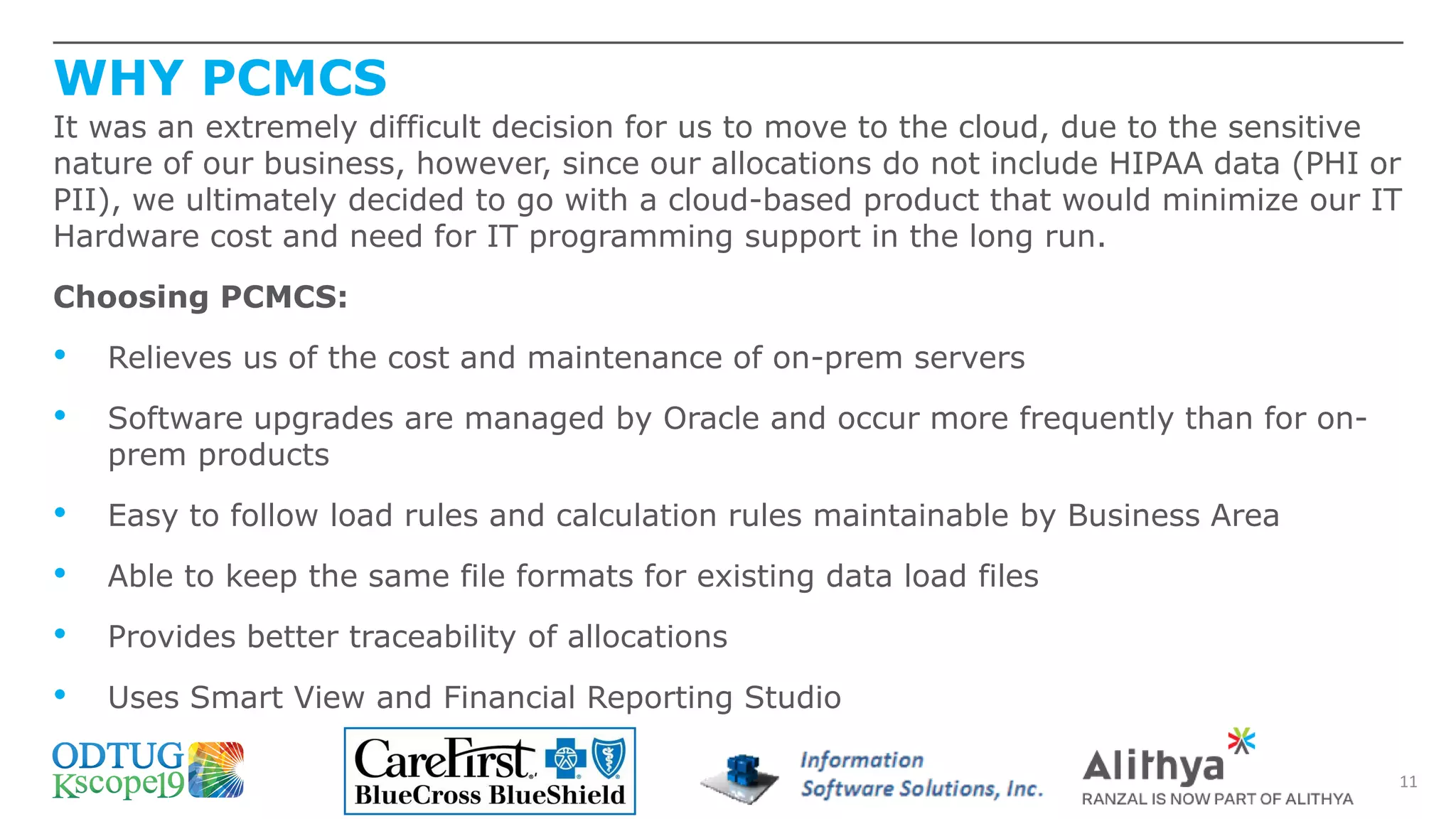 WHY PCMCS
11
It was an extremely difficult decision for us to move to the cloud, due to the sensitive
nature of our business, however, since our allocations do not include HIPAA data (PHI or
PII), we ultimately decided to go with a cloud-based product that would minimize our IT
Hardware cost and need for IT programming support in the long run.
Choosing PCMCS:
• Relieves us of the cost and maintenance of on-prem servers
• Software upgrades are managed by Oracle and occur more frequently than for on-
prem products
• Easy to follow load rules and calculation rules maintainable by Business Area
• Able to keep the same file formats for existing data load files
• Provides better traceability of allocations
• Uses Smart View and Financial Reporting Studio
 